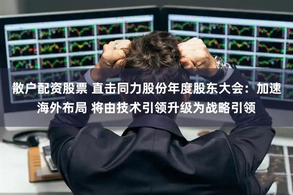 散户配资股票 直击同力股份年度股东大会：加速海外布局 将由技术引领升级为战略引领