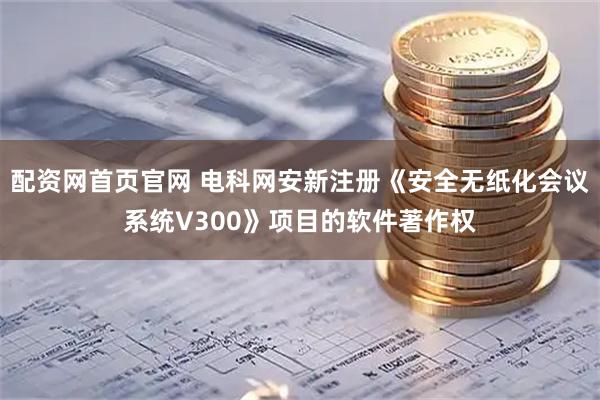 配资网首页官网 电科网安新注册《安全无纸化会议系统V300》项目的软件著作权