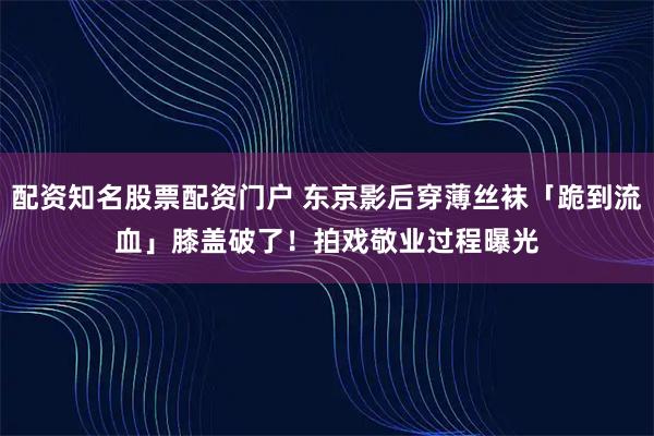 配资知名股票配资门户 东京影后穿薄丝袜「跪到流血」膝盖破了！　拍戏敬业过程曝光
